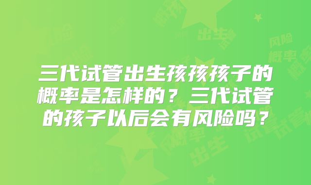 三代试管出生孩孩孩子的概率是怎样的？三代试管的孩子以后会有风险吗？