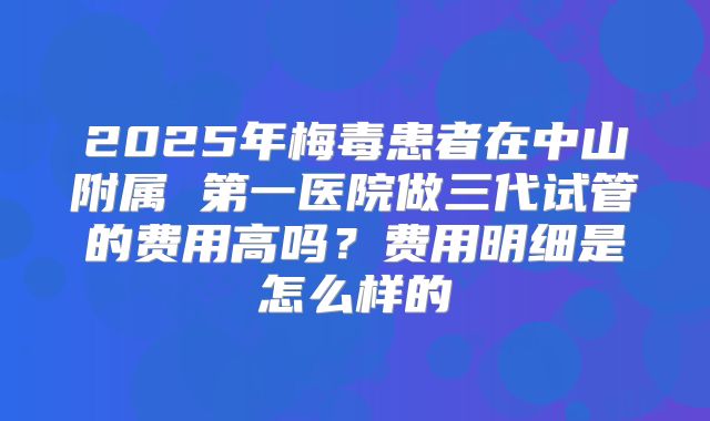2025年梅毒患者在中山附属 第一医院做三代试管的费用高吗?费用明细是怎么样的