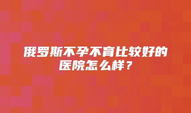 俄罗斯不孕不育比较好的医院怎么样?