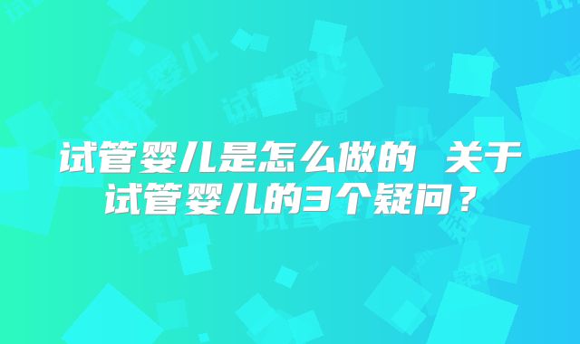 试管婴儿是怎么做的 关于试管婴儿的3个疑问?
