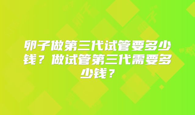 卵子做第三代试管要多少钱？做试管第三代需要多少钱？