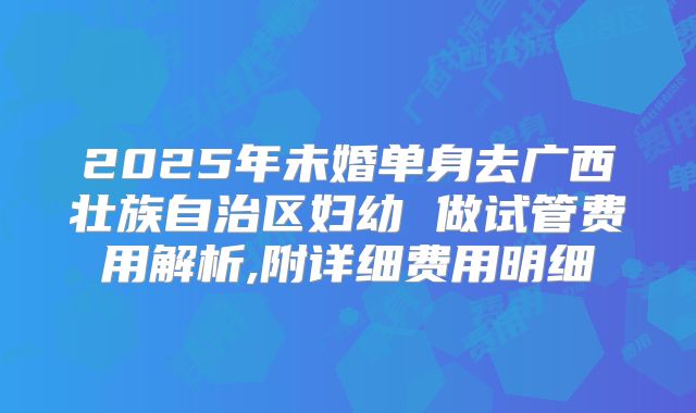 2025年未婚单身去广西壮族自治区妇幼 做试管费用解析,附详细费用明细