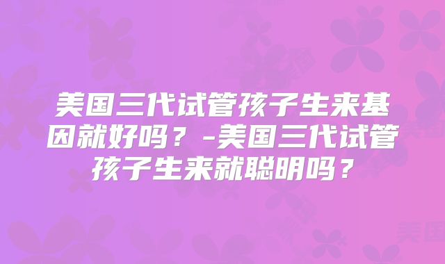美国三代试管孩子生来基因就好吗？-美国三代试管孩子生来就聪明吗？