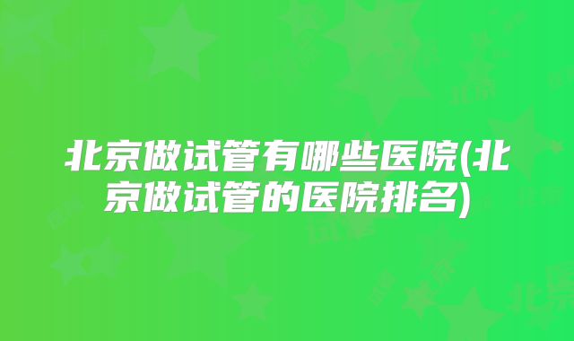 北京做试管有哪些医院(北京做试管的医院排名)
