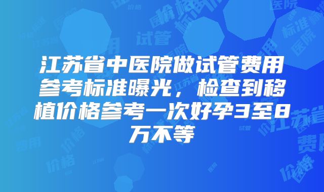 江苏省中医院做试管费用参考标准曝光，检查到移植价格参考一次好孕3至8万不等