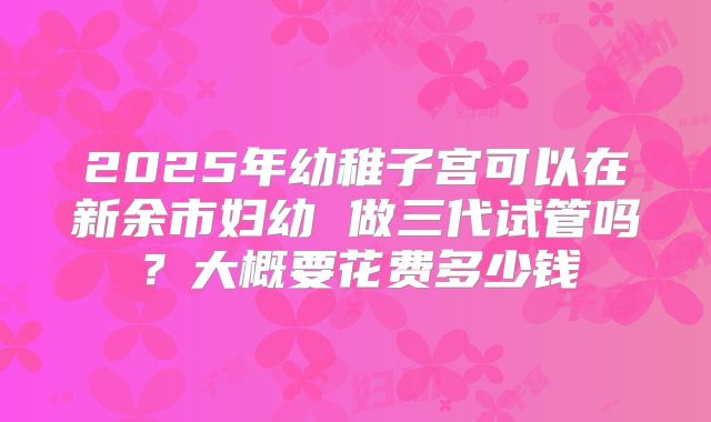 2025年幼稚子宫可以在新余市妇幼 做三代试管吗？大概要花费多少钱