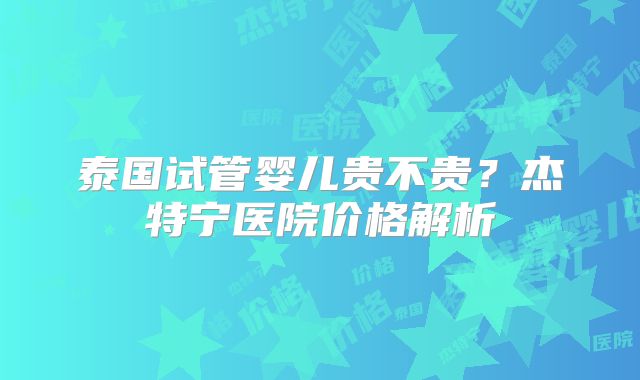 泰国试管婴儿贵不贵?杰特宁医院价格解析