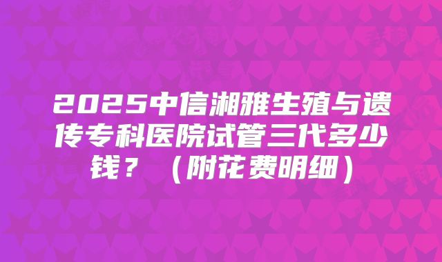 2025中信湘雅生殖与遗传专科医院试管三代多少钱？（附花费明细）