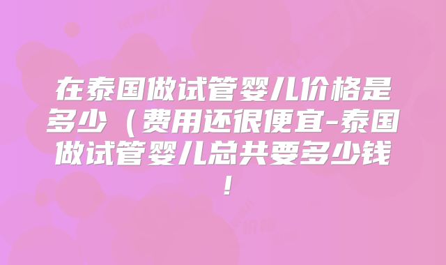 在泰国做试管婴儿价格是多少(费用还很便宜-泰国做试管婴儿总共要多少钱!
