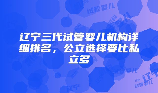 辽宁三代试管婴儿机构详细排名,公立选择要比私立多