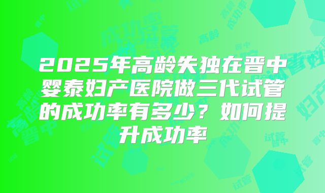 2025年高龄失独在晋中婴泰妇产医院做三代试管的成功率有多少？如何提升成功率