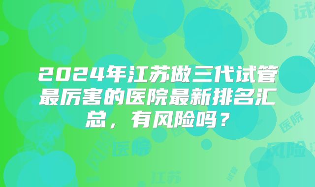 2024年江苏做三代试管最厉害的医院最新排名汇总,有风险吗?