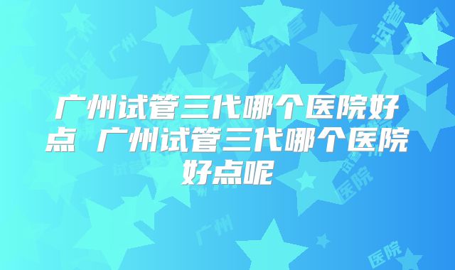 广州试管三代哪个医院好点 广州试管三代哪个医院好点呢