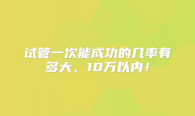 试管一次能成功的几率有多大,10万以内!