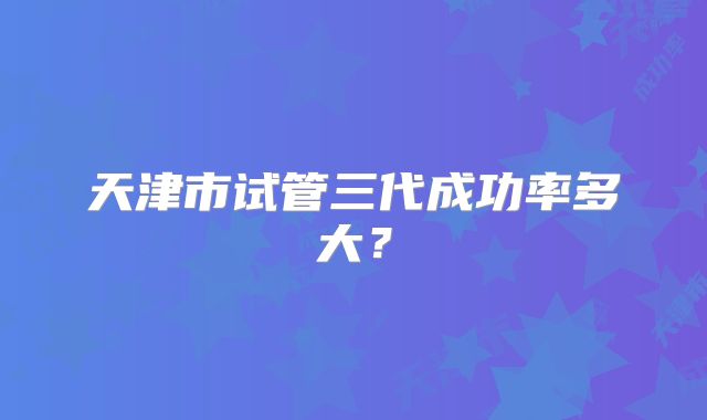 天津市试管三代成功率多大？