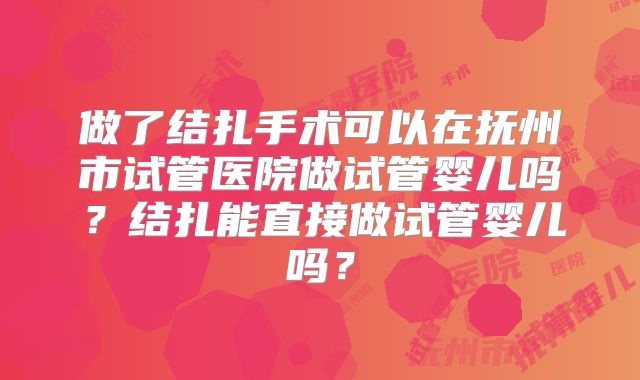 做了结扎手术可以在抚州市试管医院做试管婴儿吗？结扎能直接做试管婴儿吗？