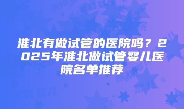 淮北有做试管的医院吗?2025年淮北做试管婴儿医院名单推荐