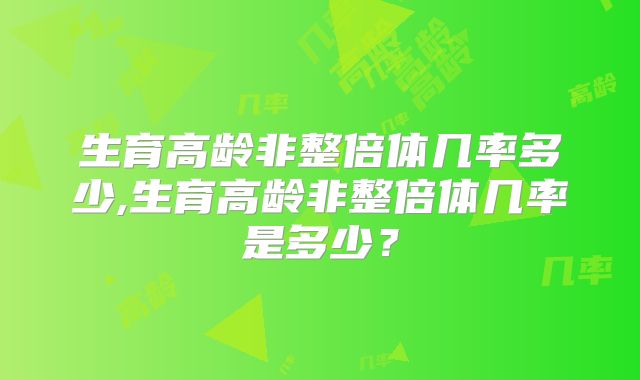 生育高龄非整倍体几率多少,生育高龄非整倍体几率是多少？