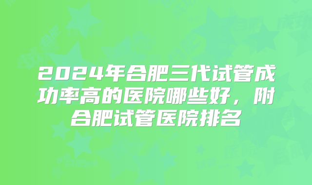 2024年合肥三代试管成功率高的医院哪些好，附合肥试管医院排名