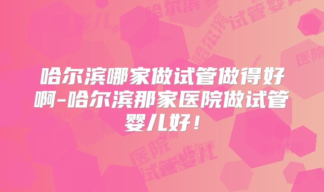 哈尔滨哪家做试管做得好啊-哈尔滨那家医院做试管婴儿好！