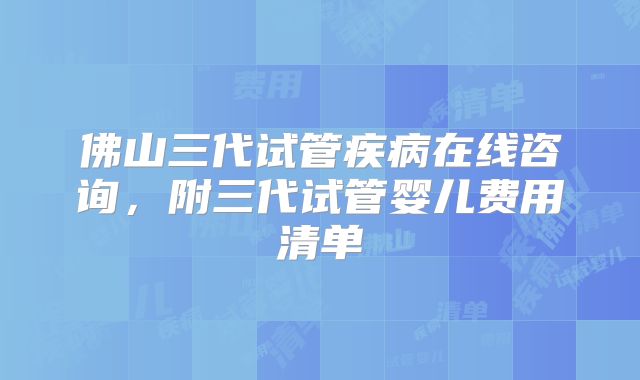 佛山三代试管疾病在线咨询，附三代试管婴儿费用清单