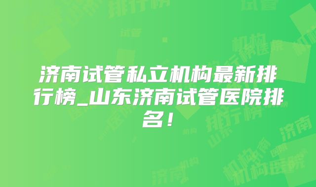 济南试管私立机构最新排行榜_山东济南试管医院排名!
