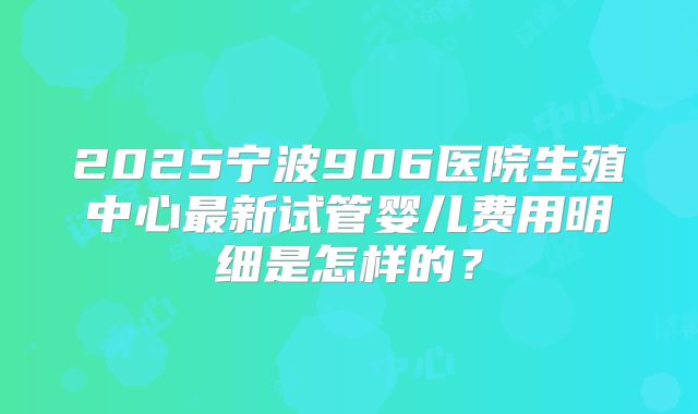 2025宁波906医院生殖中心最新试管婴儿费用明细是怎样的?