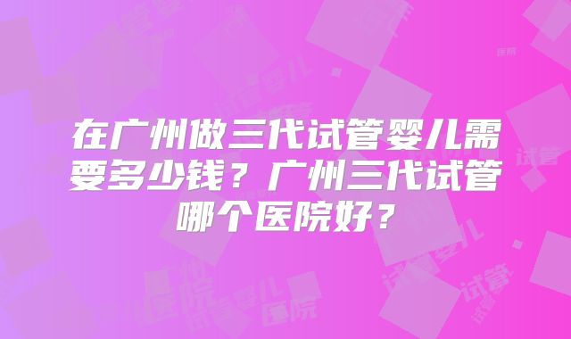 在广州做三代试管婴儿需要多少钱？广州三代试管哪个医院好？