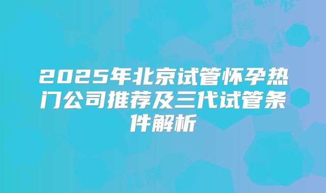 2025年北京试管怀孕热门公司推荐及三代试管条件解析
