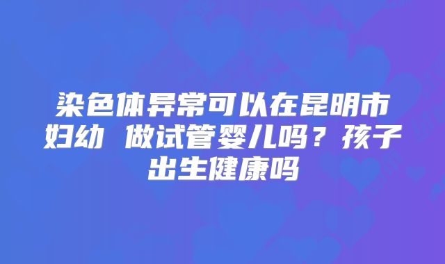 染色体异常可以在昆明市妇幼 做试管婴儿吗?孩子出生健康吗