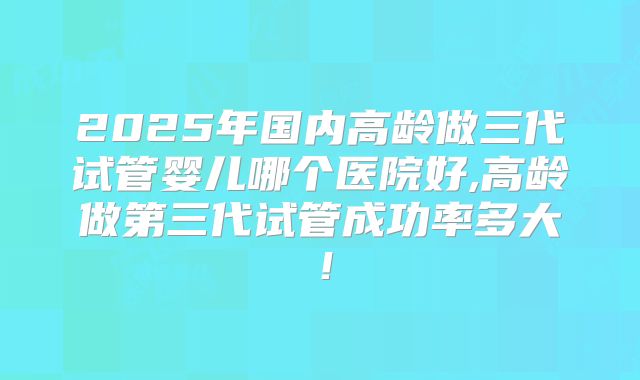 2025年国内高龄做三代试管婴儿哪个医院好,高龄做第三代试管成功率多大！