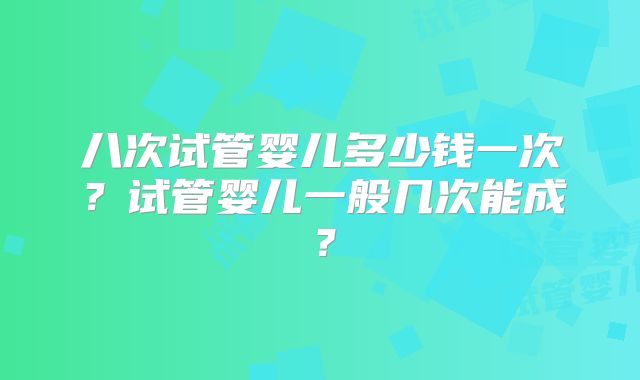 八次试管婴儿多少钱一次？试管婴儿一般几次能成？