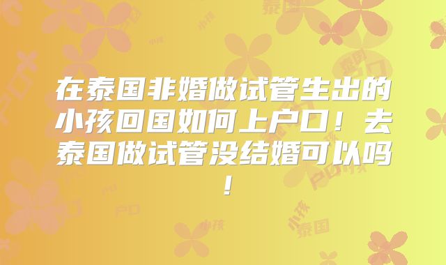 在泰国非婚做试管生出的小孩回国如何上户口!去泰国做试管没结婚可以吗!