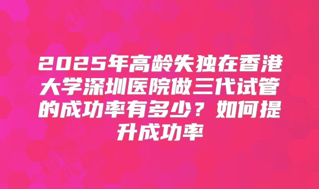 2025年高龄失独在香港大学深圳医院做三代试管的成功率有多少？如何提升成功率