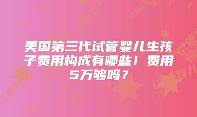 美国第三代试管婴儿生孩子费用构成有哪些!费用5万够吗?