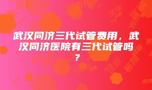 武汉同济三代试管费用,武汉同济医院有三代试管吗?