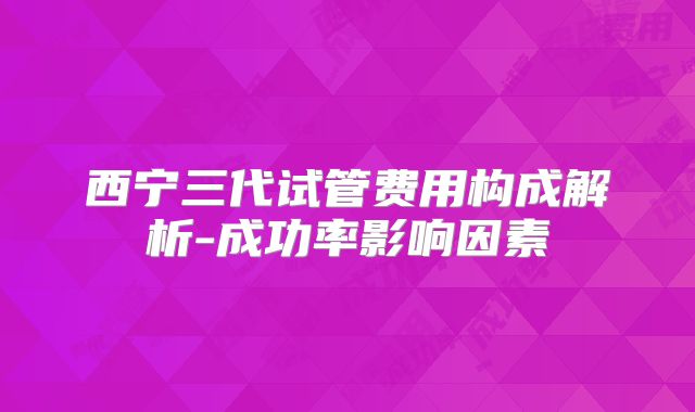 西宁三代试管费用构成解析-成功率影响因素