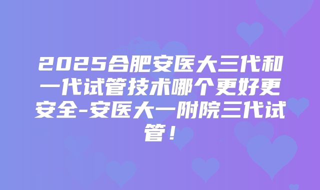 2025合肥安医大三代和一代试管技术哪个更好更安全-安医大一附院三代试管！