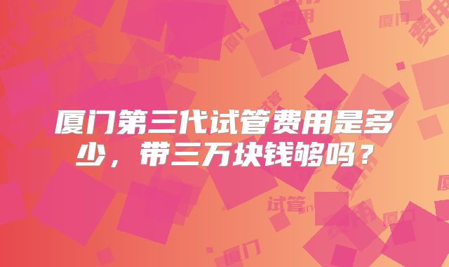 厦门第三代试管费用是多少，带三万块钱够吗？
