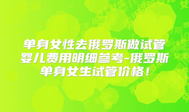 单身女性去俄罗斯做试管婴儿费用明细参考-俄罗斯单身女生试管价格！