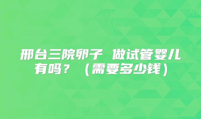 邢台三院卵子 做试管婴儿有吗？（需要多少钱）