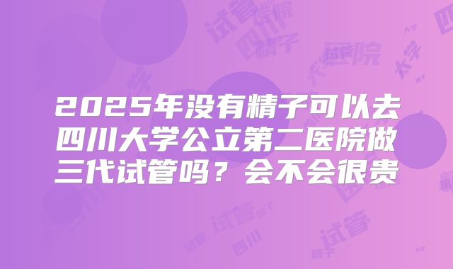 2025年没有精子可以去四川大学公立第二医院做三代试管吗？会不会很贵