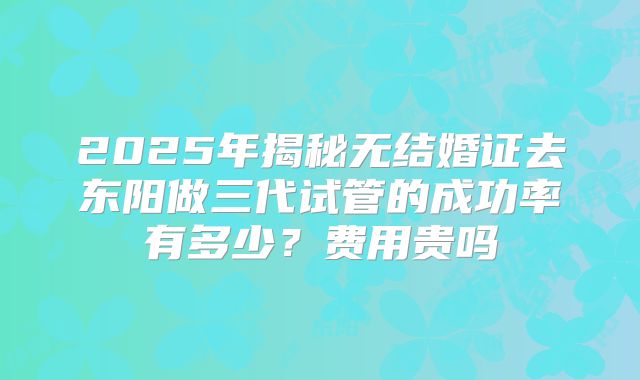 2025年揭秘无结婚证去东阳做三代试管的成功率有多少？费用贵吗