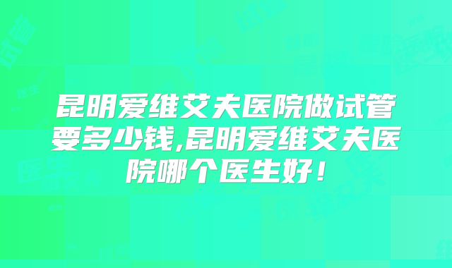 昆明爱维艾夫医院做试管要多少钱,昆明爱维艾夫医院哪个医生好!
