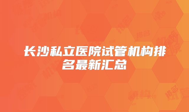 长沙私立医院试管机构排名最新汇总