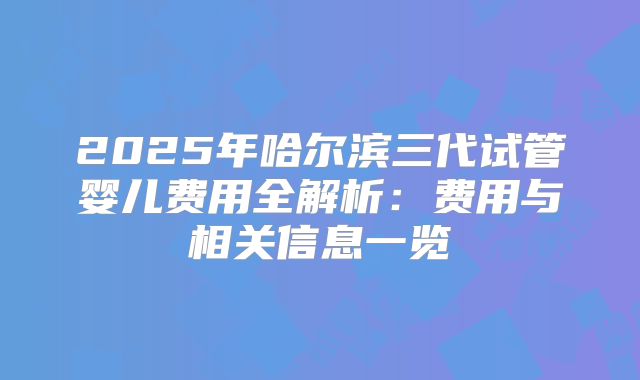 2025年哈尔滨三代试管婴儿费用全解析：费用与相关信息一览