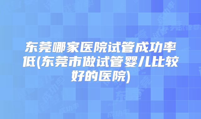 东莞哪家医院试管成功率低(东莞市做试管婴儿比较好的医院)