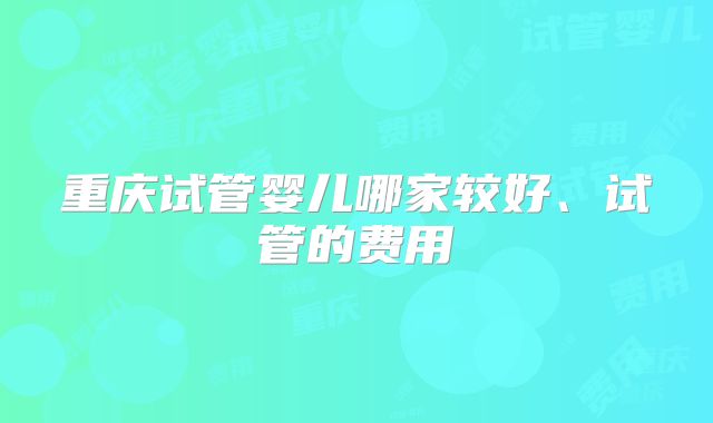 重庆试管婴儿哪家较好、试管的费用
