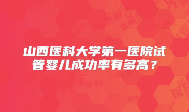 山西医科大学第一医院试管婴儿成功率有多高?