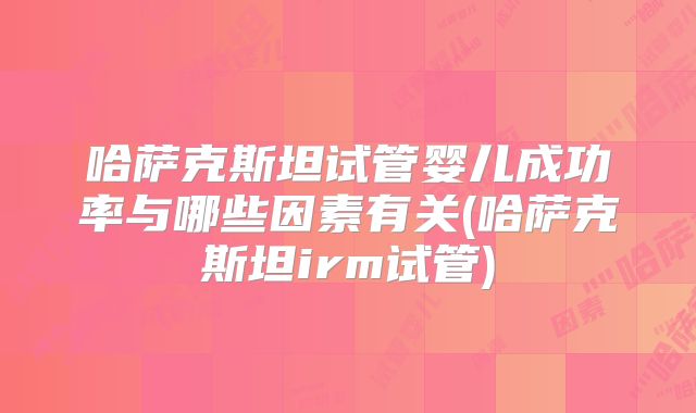 哈萨克斯坦试管婴儿成功率与哪些因素有关(哈萨克斯坦irm试管)